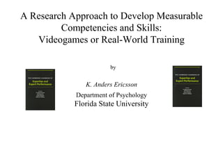 A Research Approach to Develop Measurable Competencies and Skills: Videogames or Real-World Training K. Anders Ericsson Department of Psychology Florida State University by 