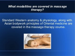 What modalities are covered in massage
therapy?
Standard Western anatomy & physiology, along with
Asian bodywork principles of Oriental medicine are
covered in the massage therapy course.
 
