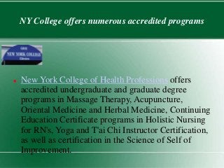NY College offers numerous accredited programs 
New 
 New York College of Health Professions offers 
accredited undergraduate and graduate degree 
programs in Massage Therapy, Acupuncture, 
Oriental Medicine and Herbal Medicine, Continuing 
Education Certificate programs in Holistic Nursing 
for RN's, Yoga and T'ai Chi Instructor Certification, 
as well as certification in the Science of Self of 
Improvement. 
 