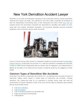 New​ ​York​ ​Demolition​ ​Accident​ ​Lawyer
Demolition is one of the most dangerous operations in the construction industry, making catastrophic
accidents and injuries very likely. The potential for such risks makes it important for employers to
bear the responsibility of preventing injury to their employees and others. Under ​New York law​,
property owners and construction companies are responsible for operating safe systems of work,
using safe and properly maintained equipment, and providing adequate personal protective
equipment,​ ​such​ ​as​ ​hard​ ​hats,​ ​gloves,​ ​boots​ ​and​ ​masks.
If you or a loved one has been injured in a demolition accident at a construction site, the ​demolition
accident attorneys at Gersowitz Libo & Korek, P.C. have the experience, knowledge and resources
to help you obtain the full compensation that you deserve. We are aggressive, yet compassionate, in
fighting for the rights of our clients who are injured in accidents caused by the negligence of other
parties.
Common​ ​Types​ ​of​ ​Demolition​ ​Site​ ​Accidents
At the New York law firm of Gersowitz Libo & Korek, P.C., our attorneys have more than 30 years of
experience helping clients injured in various types of construction site accidents, including
demolition. We continuously build on our experience to develop strong cases that seek full
compensation for injured individuals. Some of the most common types of demolition site accidents
that​ ​we​ ​have​ ​handled​ ​include:
● Falls​ ​from​ ​scaffolding
● Falls​ ​from​ ​ladders
● Lack​ ​of​ ​overhead​ ​protection​ ​at​ ​a​ ​demolition​ ​site
● Failure​ ​of​ ​bracing​ ​and​ ​shoring​ ​tools
● Falling​ ​objects
 