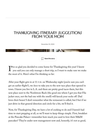 I’
Daily Shouts
Thanksgiving Itinerary Suggestions
from Your Mom
By Susanna Wolff
November 23, 2023
m so glad you decided to come home for Thanksgiving this year! I know
you said you can only manage a short trip, so I want to make sure we make
the most of it. Here’s what I’m thinking so far:
After your ight gets in at 11 P.M. on Wednesday night (you’re sure you can’t
get an earlier ight?), we have to take you to the new taco place that opened in
town. I know you live in L.A. and there are pretty good tacos there, but this
new place next to the Nordstrom Rack (the good one where I got you that Fila
jacket once, not the bad one with the smell) will knock your socks oﬀ. Dad
loves their beans! I don’t remember what the restaurant is called, but I bet if we
just drive in that general direction and circle for a bit, we’ll nd it.
Now, for Thanksgiving Day, we have a lot of cooking to do and I haven’t had
time to start prepping at all, so we’ll want to keep things simple. First, breakfast
at the Pancake Palace—remember how much you used to love their M&M
pancakes? They’re under new management now and, honestly, it’s not as good,
but it’s still worth stopping by even just to see how long the line to get a table
Photograph from Getty
Save this story
 