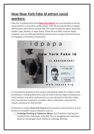 How New York Fake Id attract social
workers:
Fake IDs, including those from New York Fake Id, are not intended to attract
social workers or any other professionals. Fake IDs are counterfeit or forged
identification documents created with the intent to deceive others about the
holder’s age, identity, or legal status. These IDs are often used for illegal
activities, such as underage drinking, gaining access to age-restricted venues,
or engaging in fraudulent transactions.
It’s essential to emphasize that using or possessing a fake ID is illegal in most
jurisdictions, including New York, and can lead to serious legal consequences.
Social workers and other professionals are not attracted to fake IDs; rather,
they may become involved in situations where individuals using fake IDs
require assistance or intervention.
If someone is using a New York Fake Id and encounters social workers, it may
be due to a broader issue or situation, such as:
1. Underage Drinking or Substance Abuse: Social workers may become
involved when individuals using fake IDs are struggling with substance
abuse or facing legal issues related to underage drinking.
 