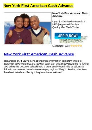 New York First American Cash Advance
New York First American Cash
Advance
Up to $1000 Payday Loan in 24
HRS.| Approved Easily and
Quickly. Get Cash Today.
Costumer Rate :
New York First American Cash Advance
Regardless of? If you're trying to find more information somehow linked to
paycheck advance loan,loans, payday cash loan or loan pay day loans no faxing
100 online this document should help a great deal.When in this atrocious fix,
folks do not have recourse but remove payday loan. They'd plead another loan
from best freinds and family if they're not onion-skinned.
 