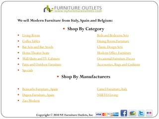 We sell Modern Furniture from Italy, Spain and Belgium:

                                 Shop By Category
 Living Room                                             Beds and Bedroom Sets
 Coffee Tables                                           Dining Room Furniture
 Bar Sets and Bar Stools                                 Classic Design Sets
 Home Theater Seats                                      Modern Office Furniture
 Wall Units and TV Cabinets                              Occasional Furniture Pieces
 Patio and Outdoor Furniture                             Accessories, Rugs and Cushions
 Specials

                             Shop By Manufacturers

 Benicarlo Furniture, Spain                              Camel Furniture, Italy
 Dupen Furniture, Spain                                  NUEVO Living
 Zuo Modern



             Copyright © 2010 NY Furniture Outlets, Inc
 