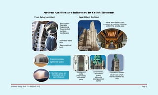 Modern Architecture influenced by Gothic Elements
                            Frank Gehry; Architect                          Cass Gilbert; Architect

                                                                                                            Nave area below. Also,
                                                        Neo-gothic                                       includes a crucified floorplan
                                                        fascade                                              within the arcade area
                                                        featuring a
                                                        fragmented
                                                        surface
                                                        landscape

                             formerly
                             known as                  Stainless-steel
                                                       skin
                             Beekman                    Asymmetrical
                             Towers                    form                 Woolworth
                                                                            Building


                                             Expansive glass
                                             lightened space




                                                                         Solitary arch      Ornamented,         Symmetrical towers
                                              Sunlight plays an              portal           decorative
                                              important role in                                  gothic          steel frame which
                                                                         entranceway
                                               sacred space                                    elements,        stands 792 feet tall,
                                                                          with dense
                                                                                            strong pointed              1inch
                                                                             piers
                                                                                                 spires


Yolanda Berry Arch 251-001 Fall 2012                                                                                                      Page 2
 