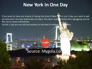 New York In One Day
If you want to have any chance of seeing the best of New York in just 1 day, you need to get
an early start. You also need a plan of attack. You don’t want to waste time zigzagging around
the city to various attractions.
On this 1 day tour we will concentrate on the best of midtown Manhattan

Source: Mygola.com

 