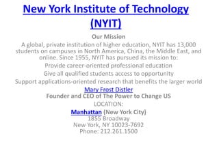 New York Institute of Technology
(NYIT)
Our Mission
A global, private institution of higher education, NYIT has 13,000
students on campuses in North America, China, the Middle East, and
online. Since 1955, NYIT has pursued its mission to:
Provide career-oriented professional education
Give all qualified students access to opportunity
Support applications-oriented research that benefits the larger world
Mary Frost Distler
Founder and CEO of The Power to Change US
LOCATION:
Manhattan (New York City)
1855 Broadway
New York, NY 10023-7692
Phone: 212.261.1500
 
