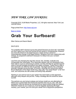 NEW YORK LAW JOURNAL
Copyright 2010. ALM Media Properties, LLC. All rights reserved. New York Law
Journal Online

Page printed from: http://www.nylj.com

Back to Article


Grab Your Surfboard!
Ellen Ostrow and Naomi Beard


06-07-2010

You probably didn't choose to go to law school because you love risk; most likely
you don't spend your free time surfing 40-foot waves or snowboarding. However,
you have the fortune to be beginning your career during a period of
unprecedented change in the legal industry. Whatever your prior relationship with
change, be prepared to befriend it because it is likely to be your constant
companion.

Law firms are changing the way they recruit, hire, develop, evaluate and
compensate their associates. Prior associate classes may not necessarily have
been able to count on advancing to partner, but they did take for granted several
years of annual lockstep promotions and salary increases. Today there is little a
new associate can afford to take for granted. The legal industry has undergone
dramatic changes during the past 18 months. What law firm economics expert
Bruce MacEwen of the Adam Smith Esq. blog calls "The Great Reset"1 is far from
over, and outcomes are still unclear and being hotly debated.2

Working in your job but not on your career has never been a wise approach,
although many lawyers did just this. Today a strategy like this would be career
suicide.

The partners you are trying to please and whose model you are attempting to
follow have a great deal more technical expertise than do you. But, with rare
exceptions, they are almost as confused as you about where things are headed.
What this means for you is that you must be regularly assessing the legal
industry, your market, your firm and your career from a big-picture perspective.
 