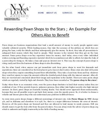 Rewarding Pawn Shops to the Stars ; An Example For
Others Also to Benefit
Pawn shops are business organizations that lend a small amount of money to needy people against some
valuable collateral security. While lending money, they take the accuracy of the address on which they are
giving the loan, verify the details and then subsequently give the money. In short, they take all precautions to
safeguard their money which they lend to people. Their income is the interest that they get on the loan
amount. Some pawn shops even buy expensive items for money. And today, since every other individual
wishes carrying and flaunting expensive material which he is sometimes not able to afford, he takes the help of
a pawn shop for doing so. He takes a loan and pays an interest over it. This way, the concept of pawn shops is
rising vastly and thus the business of these shops is also flourishing.
On the other hand, when anyone can get immediate cash from pawn shops to meet his demands and
aspirations, these are considered as the best place to get a loan at short notice. Many stars also deal with pawn
shops when they require something beyond their affordability. They take a loan from them and buy whatever
they want but ensure to repay the amount within the decided period along with the interest amount. After all,
they are worried and concerned about their image and reputation in the market. There are some pawn shops
which are regularly visited by high-end clientele. They have been rewarded as ‘The pawn shop to the stars’.
Today when there is an economic crisis, even the pawn shops hesitates to lend their money unless they are
confident of you. If they provide loans to unknown persons, they either take higher security else high interest
amount. In short, pawn shops are basically loaning sharks. You should never approach them unnecessarily,
because they use all possible ways to get back their money, even the muscle power. So, it is better to choose a
reliable and decent pawn shop who can understand your problem in difficult times.
In every state, pawn shops charge a different percentage of interest rate. Like Pawn Shops in NYC charge
4%, and in Alabama and elsewhere it is 25%. So, there is a major difference between the rates of interest.
However, all the pawn shops are licensed and they are allowed to lend money to needy persons. Still you
should ensure to get the best offer from the pawn brokers. You can always take the advice of pawn-shops.org
which is authentic and highly trustworthy in the field of lending money.

 