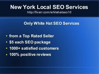 New York Local SEO Services
http://fiverr.com/whitehatseo10

Only White Hat SEO Services
●

from a Top Rated Seller

●

$5 each SEO package

●

1000+ satisfied customers

●

100% positive reviews

 