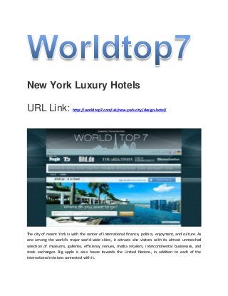 New York Luxury Hotels
URL Link: http://worldtop7.com/uk/new-york-city/design-hotel/
The city of recent York is with the center of international finance, politics, enjoyment, and culture. As
one among the world's major world-wide cities, it attracts site visitors with its almost unmatched
selection of museums, galleries, efficiency venues, media retailers, intercontinental businesses, and
stock exchanges. Big apple is also house towards the United Nations, in addition to each of the
international missions connected with it.
 