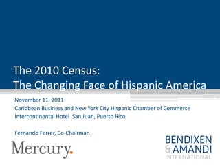 The 2010 Census:
The Changing Face of Hispanic America
November 11, 2011
Caribbean Business and New York City Hispanic Chamber of Commerce
Intercontinental Hotel San Juan, Puerto Rico

Fernando Ferrer, Co-Chairman
 