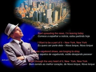 Start spreading the news, I’m leaving today  Comece a espalhar a noticia, estou partindo hoje   I Want to be a part of it – New York, New York  Eu quero ser parte dela – Nova Iorque, Nova Iorque These vagabond shoes, are longing to stray  Estes sapatos de vagabundo, estão desejando passear Right through the very heart of it, New  York, New York  Bem correto ao melhor coração, de Nova Iorque, Nova Iorque 