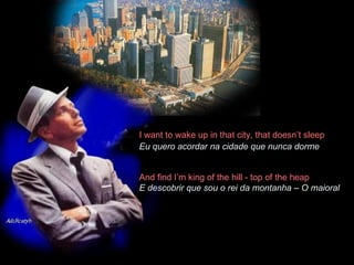 I want to wake up in that city, that doesn’t sleep  Eu quero acordar na cidade que nunca dorme   And find I’m king of the hill - top of the heap  E descobrir que sou o rei da montanha – O maioral 
