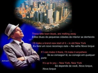 These little town blues, are melting away  Estes blues de pequenas cidades do interior se derrtendo   I’ll make a brand new start of it – in old New York  Eu farei um novo recomeço nela – Na velha Nova Iorque If I can make it there, I’ll make it anywhere  Se eu conseguir lá, eu consigo em qualquer parte It’s up to you – New York, New York  Só depende de você,  Nova Iorque, Nova Iorque 