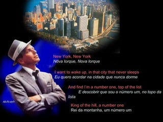 New York, New York  Nova Iorque, Nova Iorque I want to wake up, in that city that never sleeps  Eu quero acordar na cidade que nunca dorme And find I’m a number one, top of the list  E descobrir que sou o número um, no topo da lista King of the hill, a number one  Rei da montanha, um número um 