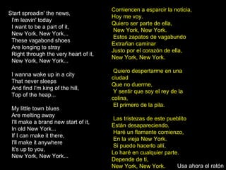 Start spreadin' the news, I'm leavin' today I want to be a part of it,  New York, New York... These vagabond shoes Are longing to stray Right through the very heart of it,  New York, New York... I wanna wake up in a city That never sleeps And find I'm king of the hill,  Top of the heap... My little town blues Are melting away I'll make a brand new start of it,  In old New York... If I can make it there,  I'll make it anywhere It's up to you,  New York, New York... Comiencen a esparcir la noticia, Hoy me voy.  Quiero ser parte de ella, New York, New York. Estos zapatos de vagabundo Extrañan caminar  Justo por el corazón de ella,  New York, New York. Quiero despertarme en una ciudad  Que no duerme, Y sentir que soy el rey de la colina, El primero de la pila. Las tristezas de este pueblito Están desapareciendo. Haré un flamante comienzo, En la vieja New York. Si puedo hacerlo allí,  Lo haré en cualquier parte. Depende de ti,  New York, New York. Usa ahora el ratón 
