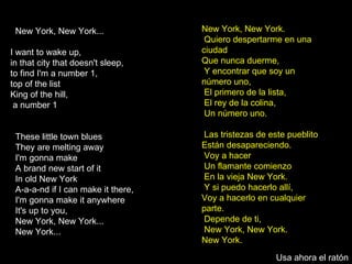 New York, New York... I want to wake up,  in that city that doesn't sleep, to find I'm a number 1,  top of the list King of the hill, a number 1 These little town blues  They are melting away I'm gonna make A brand new start of it In old New York A-a-a-nd if I can make it there,  I'm gonna make it anywhere It's up to you,  New York, New York... New York... New York, New York. Quiero despertarme en una ciudad  Que nunca duerme, Y encontrar que soy un número uno, El primero de la lista, El rey de la colina, Un número uno. Las tristezas de este pueblito Están desapareciendo. Voy a hacer Un flamante comienzo En la vieja New York. Y si puedo hacerlo allí,  Voy a hacerlo en cualquier parte. Depende de ti, New York, New York.  New York.  Usa ahora el ratón 
