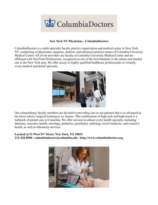 New York NY Physicians - ColumbiaDoctors

ColumbiaDoctors is a multi-specialty faculty practice organization and medical center in New York,
NY, comprising of physicians, surgeons, dentists, and advanced practice nurses of Columbia University
Medical Center. All of our providers are faculty at Columbia University Medical Center and are
affiliated with NewYork-Presbyterian, recognized as one of the best hospitals in the nation and number
one in the New York area. We offer access to highly qualified healthcare professionals in virtually
every medical and dental specialty.




Our extraordinary faculty members are devoted to providing care to our patients that is as advanced as
the latest robotic surgical techniques we feature. This combination of high-tech and high-touch is a
hallmark of patient care at Columbia. We offer services in almost every health specialty, including
dentistry, executive health, oncology, pediatrics, psychiatry, radiology, travel medicine, and women’s
health, as well as laboratory services.

Located at 51 West 51st Street, New York, NY 10019
212-326-8500 - columbiadoctors@columbia.edu - http://www.columbiadoctors.org
 