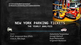 NEW YORK PARKING TICKETS
THE YEARLY ANALYSIS
AakankshaTasgaonkar
Amogh Mahesh
Rupa Mahendran
Sriganesh Baskaran
Advisor:
Prof. JongwookWoo (PhD)
CSULA, MIS Dept.
27th Annual Student Symposium
on Research, Scholarship and Creative Activities
 