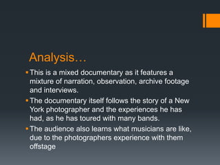 Analysis…
This is a mixed documentary as it features a
mixture of narration, observation, archive footage
and interviews.
The documentary itself follows the story of a New
York photographer and the experiences he has
had, as he has toured with many bands.
The audience also learns what musicians are like,
due to the photographers experience with them
offstage
 