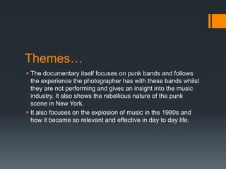 Themes…
 The documentary itself focuses on punk bands and follows
the experience the photographer has with these bands whilst
they are not performing and gives an insight into the music
industry. It also shows the rebellious nature of the punk
scene in New York.
 It also focuses on the explosion of music in the 1980s and
how it became so relevant and effective in day to day life.
 