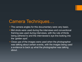 Camera Techniques…
 The camera angles for this documentary were very basic.
 Mid shots were used during the interviews and conventional
framing was used during interviews, with the rule of thirds
being adhered to and the interviewee’s eye line looking into
the ‘golden spot’.
 Close ups of the images were used when the photographer
was talking about certain events, with the images being used
a evidence to back up what the photographer was talking
about.
 