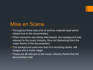 Mise en Scene
 Throughout there was a lot of archive material used which
stayed true to the documentary.
 When someone was being interviewed, the background was
relevant to the music industry, thus not distracting from the
major theme of the documentary.
 The background used was that of a recording studio, still
images and a music stage.
 These are all relevant to the music industry theme that the
documentary had.
 