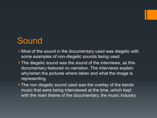 Sound
 Most of the sound in the documentary used was diegetic with
some examples of non-diegetic sounds being used.
 The diegetic sound was the sound of the interviews, as this
documentary featured no narration. The interviews explain
why/when the pictures where taken and what the image is
representing.
 The non diegetic sound used was the overlay of the bands
music that were being interviewed at the time, which kept
with the main theme of the documentary, the music industry.
 