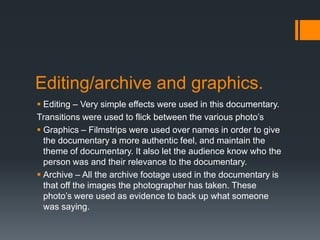 Editing/archive and graphics.
 Editing – Very simple effects were used in this documentary.
Transitions were used to flick between the various photo’s
 Graphics – Filmstrips were used over names in order to give
the documentary a more authentic feel, and maintain the
theme of documentary. It also let the audience know who the
person was and their relevance to the documentary.
 Archive – All the archive footage used in the documentary is
that off the images the photographer has taken. These
photo’s were used as evidence to back up what someone
was saying.
 