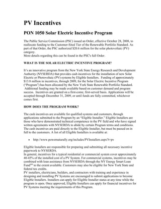 PV Incentives
PON 1050 Solar Electric Incentive Program
The Public Service Commission (PSC) issued an Order, effective October 28, 2008, to
reallocate funding to the Customer-Sited Tier of the Renewable Portfolio Standard. As
part of that Order, the PSC authorized $20.6 million for the solar photovoltaic (PV)
category.
More details regarding this can be found in the PSC's full Order.

WHAT IS THE SOLAR ELECTRIC INCENTIVE PROGRAM?

It’s an innovative program from the New York State Energy Research and Development
Authority (NYSERDA) that provides cash incentives for the installation of new Solar
Electric or Photovoltaic (PV) systems by Eligible Installers. Funding of approximately
$13.8 million in incentives, through 2009, for the Solar Electric Incentive Program
(“Program”) has been allocated by the New York State Renewable Portfolio Standard.
 Additional funding may be made available based on customer demand and program
success. Incentives are granted on a first-come, first-served basis. Applications will be
accepted through December 31, 2009, or until funds are fully committed, whichever
comes first.

HOW DOES THE PROGRAM WORK?

The cash incentives are available for qualified systems and customers, through
applications submitted to the Program by an “Eligible Installer.” Eligible Installers are
those who have demonstrated technical competence in the PV field and who have signed
written agreements with NYSERDA to abide by certain Program terms and conditions.
The cash incentives are paid directly to the Eligible Installer, but must be passed on in
full to the customers. A list of all Eligible Installers is available at:

   •   http://www.powernaturally.org/includes/PVInstallers.aspx?t=pv

Eligible Installers are responsible for preparing and submitting all necessary incentive
paperwork to NYSERDA.
In general, incentives for a typical residential or commercial system cover approximately
40-45% of the installed cost of a PV System. For commercial systems, incentives may be
combined with loan assistance from NYSERDA through the NY Energy $mart Loan
FundSM to the extent available. Customers may also be eligible for New York State and
federal tax credits.
PV installers, electricians, builders, and contractors with training and experience in
designing and installing PV Systems are encouraged to submit applications to become
Eligible Installers. Installers can apply for Eligible Installer status at any time while the
program is open. Once approved, Eligible Installers can apply for financial incentives for
PV Systems meeting the requirements of this Program.
 