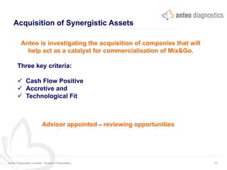 Acquisition of Synergistic Assets
Anteo Diagnostics Limited I Investor Presentation 10
Anteo is investigating the acquisition of companies that will
help act as a catalyst for commercialisation of Mix&Go.
Three key criteria:
ü  Cash Flow Positive
ü  Accretive and
ü  Technological Fit
Advisor appointed – reviewing opportunities
 