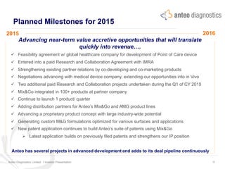 Planned Milestones for 2015
2015 2016
Anteo Diagnostics Limited I Investor Presentation 11
	
  
Advancing near-term value accretive opportunities that will translate
quickly into revenue….
ü  Feasibility agreement w/ global healthcare company for development of Point of Care device
ü  Entered into a paid Research and Collaboration Agreement with IMRA
ü  Strengthening existing partner relations by co-developing and co-marketing products
ü  Negotiations advancing with medical device company, extending our opportunities into in Vivo
ü  Two additional paid Research and Collaboration projects undertaken during the Q1 of CY 2015
ü  Mix&Go integrated in 100+ products at partner company
ü  Continue to launch 1 product/ quarter
ü  Adding distribution partners for Anteo’s Mix&Go and AMG product lines
ü  Advancing a proprietary product concept with large industry-wide potential
ü  Generating custom M&G formulations optimized for various surfaces and applications
ü  New patent application continues to build Anteo’s suite of patents using Mix&Go
Ø  Latest application builds on previously filed patents and strengthens our IP position
Anteo has several projects in advanced development and adds to its deal pipeline continuously
 