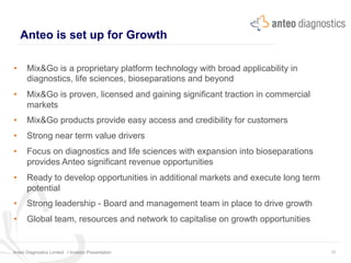 Anteo is set up for Growth
Anteo Diagnostics Limited I Investor Presentation 11
•  Mix&Go is a proprietary platform technology with broad applicability in
diagnostics, life sciences, bioseparations and beyond
•  Mix&Go is proven, licensed and gaining significant traction in commercial
markets
•  Mix&Go products provide easy access and credibility for customers
•  Strong near term value drivers
•  Focus on diagnostics and life sciences with expansion into bioseparations
provides Anteo significant revenue opportunities
•  Ready to develop opportunities in additional markets and execute long term
potential
•  Strong leadership - Board and management team in place to drive growth
•  Global team, resources and network to capitalise on growth opportunities
 