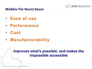 Mix&Go-The Secret Sauce
Anteo Diagnostics Limited I Investor Presentation 6
•  Ease of use
•  Performance
•  Cost
•  Manufacturability
Improves what’s possible; and makes the
impossible accessible
 