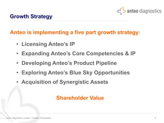 Growth Strategy
Anteo Diagnostics Limited I Investor Presentation 6
Anteo is implementing a five part growth strategy:
•  Licensing Anteo’s IP
•  Expanding Anteo’s Core Competencies & IP
•  Developing Anteo’s Product Pipeline
•  Exploring Anteo’s Blue Sky Opportunities
•  Acquisition of Synergistic Assets
Shareholder Value
 