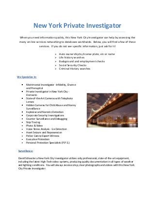 New York Private Investigator
When you need information quickly, this New York City Investigator can help by accessing the
many on-line services networking to databases worldwide. Below, you will find a few of these
services. If you do not see specific information, just ask for it!






Auto ownership by license plate, vin or name
Life history searches
Background and employment checks
Social Security Checks
Criminal History searches

We Specialize In:
Matrimonial Investigator -Infidelity, Divorce
and Prenuptial
Private Investigator in New York City Domestic
State-of-the-Art Cameras with Telephoto
Lenses
Hidden Cameras for Child Abuse and Nanny
Surveillance
Explosive and Narcotic Detection
Corporate Security Investigations
Counter Surveillance and Debugging
Skip Tracing
Photo & Video
Voice Stress Analysis - Lie Detection
Asset Seizure and Repossession
Police Canine Expert Witness
Executive Protection
Personal Protection Specialists (P.P.S.)
Surveillance:
David Schassler a New York City Investigator utilizes only professional, state-of-the-art equipment,
including the latest High-Tech video systems, producing quality documentation in all types of weather
and lighting conditions. You will always receive crisp, clear photographs and videos with this New York
City Private Investigator.

 