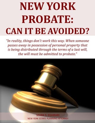 New York Probate: Can It Be Avoided? www.myestateplan.com 1
NEW YORK
PROBATE:
CAN IT BE AVOIDED?
“In reality, things don't work this way. When someone
passes away in possession of personal property that
is being distributed through the terms of a last will,
the will must be admitted to probate.”
MARK S. EGHRARI
NEW YORK ESTATE PLANNING ATTORNEY
 