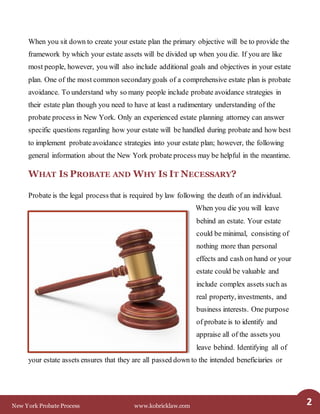 New York Probate Process www.kobricklaw.com 2
When you sit down to create your estate plan the primary objective will be to provide the
framework by which your estate assets will be divided up when you die. If you are like
most people, however, you will also include additional goals and objectives in your estate
plan. One of the most common secondarygoals of a comprehensive estate plan is probate
avoidance. To understand why so many people include probate avoidance strategies in
their estate plan though you need to have at least a rudimentary understanding of the
probate process in New York. Only an experienced estate planning attorney can answer
specific questions regarding how your estate will be handled during probate and how best
to implement probateavoidance strategies into your estate plan; however, the following
general information about the New York probate process may be helpful in the meantime.
WHAT IS PROBATE AND WHY IS IT NECESSARY?
Probate is the legal process that is required by law following the death of an individual.
When you die you will leave
behind an estate. Your estate
could be minimal, consisting of
nothing more than personal
effects and cash on hand or your
estate could be valuable and
include complex assets such as
real property, investments, and
business interests. One purpose
of probate is to identify and
appraise all of the assets you
leave behind. Identifying all of
your estate assets ensures that they are all passed down to the intended beneficiaries or
 