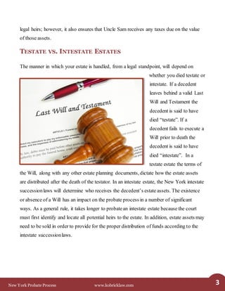 New York Probate Process www.kobricklaw.com 3
legal heirs; however, it also ensures that Uncle Sam receives any taxes due on the value
of those assets.
TESTATE VS. INTESTATE ESTATES
The manner in which your estate is handled, from a legal standpoint, will depend on
whether you died testate or
intestate. If a decedent
leaves behind a valid Last
Will and Testament the
decedent is said to have
died “testate”. If a
decedent fails to execute a
Will prior to death the
decedent is said to have
died “intestate”. In a
testate estate the terms of
the Will, along with any other estate planning documents, dictate how the estate assets
are distributed after the death of the testator. In an intestate estate, the New York intestate
successionlaws will determine who receives the decedent’s estate assets. The existence
or absence of a Will has an impact on the probate process in a number of significant
ways. As a general rule, it takes longer to probatean intestate estate because the court
must first identify and locate all potential heirs to the estate. In addition, estate assets may
need to be sold in order to provide for the proper distribution of funds according to the
intestate successionlaws.
 