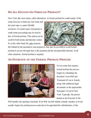 New York Probate Process www.kobricklaw.com 4
DO ALL ESTATES GO THROUGH PROBATE?
New York, like most states, offers alternatives to formal probatefor small estates. If the
estate does not contain any real estate and
the total value is under $30,000
(exclusive of certain types of property) a
small estate proceeding may be used in
lieu of formal probate. This option can be
used for both testate and intestate estates.
If, on the other hand, the only property
left behind by the decedent is real property it may also be possibleto avoid formal
probate if you are the legal heir to the property and the decedent died intestate. In all
other situations, formal probate is required.
AN OVERVIEW OF THE FORMAL PROBATE PROCESS
For an estate that requires
formal probate the process
begins by submitting the
decedent’s Last Will and
Testament (if one is found),
along with additional legal
documents, to the appropriate
Surrogate’s Court in New
York. Typically, the person
named as the Executor in the
Will handles the opening of probate. If no Will was left behind a family member or loved
usually begins the probateprocess and asks to be appointed the Administrator of the
 