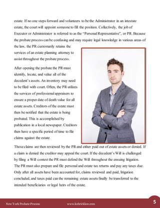 New York Probate Process www.kobricklaw.com 5
estate. If no one steps forward and volunteers to be the Administrator in an intestate
estate, the court will appoint someone to fill the position. Collectively, the job of
Executor or Administrator is referred to as the “PersonalRepresentative”, or PR. Because
the probate process canbe confusing and may require legal knowledge in various areas of
the law, the PR customarily retains the
services of an estate planning attorney to
assist throughout the probate process.
After opening the probate the PR must
identify, locate, and value all of the
decedent’s assets. An inventory may need
to be filed with court. Often, the PR utilizes
the services of professionalappraisers to
ensure a proper date of death value for all
estate assets. Creditors of the estate must
then be notified that the estate is being
probated. This is accomplished by
publication in a local newspaper. Creditors
then have a specific period of time to file
claims against the estate.
Thoseclaims are then reviewed by the PR and either paid out of estate assets or denied. If
a claim is denied the creditor may appeal the court. If the decedent’s Will is challenged
by filing a Will contest the PR must defend the Will throughout the ensuing litigation.
The PR must also prepare and file personal and estate tax returns and pay any taxes due.
Only after all assets have been accounted for, claims reviewed and paid, litigation
concluded, and taxes paid can the remaining estate assets finally be transferred to the
intended beneficiaries or legal heirs of the estate.
 