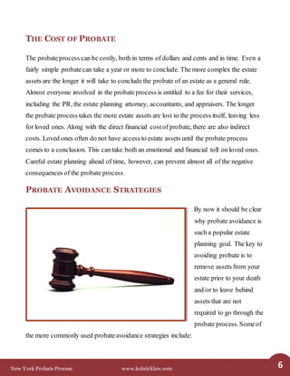 New York Probate Process www.kobricklaw.com 6
THE COST OF PROBATE
The probateprocess can be costly, both in terms of dollars and cents and in time. Even a
fairly simple probatecan take a year or more to conclude. The more complex the estate
assets are the longer it will take to conclude the probate of an estate as a general rule.
Almost everyone involved in the probate process is entitled to a fee for their services,
including the PR, the estate planning attorney, accountants, and appraisers. The longer
the probate process takes the more estate assets are lost to the process itself, leaving less
for loved ones. Along with the direct financial costof probate, there are also indirect
costs. Loved ones often do not have access to estate assets until the probate process
comes to a conclusion. This can take both an emotional and financial toll on loved ones.
Careful estate planning ahead of time, however, can prevent almost all of the negative
consequences of the probate process.
PROBATE AVOIDANCE STRATEGIES
By now it should be clear
why probate avoidance is
such a popular estate
planning goal. The key to
avoiding probate is to
remove assets from your
estate prior to your death
and/or to leave behind
assets that are not
required to go through the
probate process.Someof
the more commonly used probate avoidance strategies include:
 