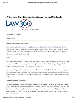 8/10/2020 New York Property Case Presents Sea Change For Oral Contracts
https://www.alblawfirm.com/articles/sea-change-oral-contracts/ 1/5
By Massimo D’Angelo
July 28, 2020
Law360 (July 28, 2020, 5:07 PM EDT) —
Massimo D’AngeloIn Korman v. Corbett,[1] which was decided on May 6, New York’s Appellate Division,
Second Department, carved out a new exception to the Statute of Frauds, holding that a court may utilize its
inherent equitable powers to compel specific performance of an oral contract for the sale of real property
where there is partial performance.[2]
Facts
In or around July 2016, the plaintiffs, who are domestic partners — one an attorney and the other a medical
doctor — leased the second-floor apartment of a split-level home located in Brooklyn’s Prospect Park
neighborhood from the owner, Donna R. Barnes, now deceased.
Shortly after the plaintiffs moved into the home with the decedent, who had suffered a stroke in 2015, they
befriended her and began providing small but frequent neighborly and personal assistance to the decedent,
such as helping her with the use of her computer and phone, assisting her up the stairs, and running errands
for her.
The Care for Sale Agreement
Although the victim of a stroke, the decedent was insistent on remaining in her home, and in 2017, started
requiring significantly more assistance than her home health aide was capable of providing. Thereafter, the
plaintiffs started increasing their role as actual caregivers to the decedent. It was at this juncture that the
decedent’s relationship with the plaintiffs quickly transformed into one beyond that of a routine landlord-
tenant relationship.
NY Property Case Presents Sea Change For Oral Contracts
 