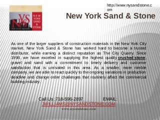 http://www.nysandstone.c
                                                      om
                               New York Sand & Stone


As one of the larger suppliers of construction materials in the New York City
market, New York Sand & Stone has worked hard to become a trusted
distributor, while earning a distinct reputation as The City Quarry. Since
1998, we have excelled in supplying the highest quality crushed stone,
gravel and sand with a commitment to timely delivery and customer
satisfaction that is unrivaled in this area. As a smaller, more nimble
company, we are able to react quickly to the ongoing variations in production
deadline and change order challenges that routinely affect the commercial
building industry.



               Call Us :718-596-2897 EMAIL:
                JWILLIAMS@NYSANDSTONE.COM
                            www.nysandstone.com
 