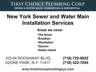 New York Sewer and Water Main
     Installation Services
                Areas we cover
                •The Bronx
                •Brooklyn
                •Manhattan
                •Queens
                •Staten Island

103-04 ROCKAWAY BLVD,            (718) 725-9622
OZONE PARK, N.Y. 11417           (718) 322-7045
        www.firstchoiceplumbingnyc.com
 