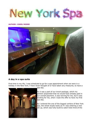 AUTHOR : CAROL MOORE




A day in a spa suite

First time in my life, I was scheduled to go for a spa appointment when we were in a
holiday in the New York; I have never thought of or have taken any measures, to have a
                                    spa day.

                                 As it was a part of our travel package, which my
                                 partner pinpointed that we would have already paid in
                                 our overall payment, it was nerving for me, but it was
                                 exciting for me, when I took the offer to have my first
                                 spa day.

                                 As I entered the one of the biggest centers of New York
                                 spa, the whole studio looks as if I was entering a new
                                 set up, which was fully build to catch hold mind of the
 