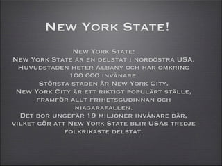 New York State!
                New York State:
New York State är en delstat i nordöstra USA.
  Huvudstaden heter Albany och har omkring
               100 000 invånare.
        Största staden är New York City.
 New York City är ett riktigt populärt ställe,
       framför allt frihetsgudinnan och
                 niagarafallen.
  Det bor ungefär 19 miljoner invånare där,
vilket gör att New York State blir USAs tredje
              folkrikaste delstat.
 