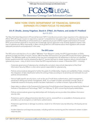 The Insurance Coverage Law Information Center
The following article is from National Underwriter’s latest online resource,
FC&S Legal: The Insurance Coverage Law Information Center.
NEW YORK STATE DEPARTMENT OF FINANCIAL SERVICES
EXPANDS ITS CYBER FOCUS TO INSURERS
Eric R. Dinallo, Jeremy Feigelson, David A. O’Neil, Jim Pastore, and Jordan R. Friedland
April 23, 2015
The New York State Department of Financial Services (“DFS”) recently announced a major expansion of its cybersecurity
efforts: DFS will require insurers to respond to a special “comprehensive risk assessment” on cybersecurity, with those
assessments to be followed by an enhanced focus on cybersecurity as part of DFS’s regular examinations of insurers.
DFS’s announcement expands to insurance the increasingly rigorous approach it has recently applied to banks in the
area of cybersecurity. More importantly, it offers critical guidance to all industries about what regulators will consider
adequate precautions and preparation in this area.
The DFS Letter
The DFS action took the form of a so-called “308 letter” from Benjamin Lawsky, the DFS Superintendent, to CEOs,
general counsels and CIOs of insurers. Section 308 of the New York Insurance Law gives DFS broad information-gathering
powers. This 308 letter spells out the details of the one-time comprehensive risk assessment in the form of a detailed
written questionnaire that must be answered by April 27. Insurers will have to answer questions about a broad range of
cybersecurity issues – many of which mirror those that DFS required banks to answer in December 2014 – including:
- Corporate governance of cybersecurity, including the curriculum vitae and job description of the Chief
Information Security Officer or other senior person responsible for cybersecurity;
- Policies and procedures designed to further the goals of confidentiality, integrity and availability of data, including
the integration of data classification (a/k/a the sorting of data according to its sensitivity and risk level) into such
policies and procedures;
- Various highly specific security topics, such as the use of multi-factor authentication, patch management,
penetration testing and vendor management. (N.B.: It is a matter of public record that criminals’ abuse of
credentials issued to third-party vendors has been implicated in a number of recent, high-profile hacks.);
- Steps taken to adhere to the Framework for Improving Critical Infrastructure Cybersecurity issued by the National
Institute of Standards and Technology (“NIST”) on February 12, 2014 concerning third-party stakeholders;
- Policies and procedures governing relationships with third-party service providers that address information
security risks;
- Protections used to safeguard sensitive data that is sent to, received from or accessible to third-party service
providers, such as encryption or multi-factor authentication;
- Protections against loss or damage incurred as a result of an information security failure by a third-party service
provider;
- Incident detection and response processes, including real-time monitoring and the institution’s written incident
response plan;
Call 1-800-543-0874 | Email customerservice@SummitProNets.com | www.fcandslegal.com
 