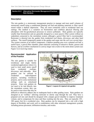 New York State Stormwater Management Design Manual                                  Chapter 9


 Section 9.5.1   Alternative Stormwater Management Practices
                 Rain Gardens


Description

The rain garden is a stormwater management practice to manage and treat small volumes of
stormwater runoff using a conditioned planting soil bed and planting materials to filter runoff
stored within a shallow depression. They are most commonly used in residential land use
settings. The method is a variation on bioretention and combines physical filtering and
adsorption with bio-geochemical processes to remove pollutants. Rain gardens are typically
smaller than bioretention and are generally designed as a more passive filter system without an
underdrain connected to the stormdrain system, although a gravel filter bed is recommended.
Rainwater is directed into the garden from residential roof drains, driveways and other hard
surfaces. The runoff temporarily ponds in the garden and seeps into the soil over several days.
The system consists of an inflow component, a shallow ponding area over a planted soil bed, a
mulch layer, a gravel filter chamber, plant materials consisting of attractive shrubs, grasses and
flowers, and an overflow mechanism to convey larger rain events to the storm drain system (see
Figure 1) or receiving waters.

                                     http://www.cmhc-schl.gc.ca/en/burema/gesein/abhose/abhose_075.cfm
Recommended         Application
of the Practice

The rain garden is suitable for
townhouse and single family
residential applications where it is
used to treat small storm runoff
from       residential    rooftops,
driveways, and sidewalks. Rain
gardens can be utilized in
residential          redevelopment
projects, including townhouse
projects, and in some institutional
settings such as schoolyard
projects. Since rain gardens do
not need to be tied directly into               Figure 1: Layout of a typical rain garden
the stormdrain system, they can
be used to treat areas that may be
difficult to otherwise address due to inadequate head or other grading issues. Rain gardens are
designed as an “exfilter,” allowing rainwater to slowly seep through the soil. They have a
prepared soil mix and should be designed with a deeper gravel chamber to improve treatment
volume, and to compensate for clays and fines washing into the area. They are typically 150 -
300 square feet for a residential area. Rain gardens can be integrated into a site with a high
degree of flexibility and work well in combination with other structural management systems,
including porous pavement, infiltration trenches, and swales.




                                             9-9
 